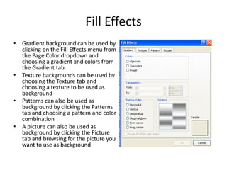 Fill Effects
• Gradient background can be used by
clicking on the Fill Effects menu from
the Page Color dropdown and
choosing a gradient and colors from
the Gradient tab.
• Texture backgrounds can be used by
choosing the Texture tab and
choosing a texture to be used as
background
• Patterns can also be used as
background by clicking the Patterns
tab and choosing a pattern and color
combination
• A picture can also be used as
background by clicking the Picture
tab and browsing for the picture you
want to use as background
 