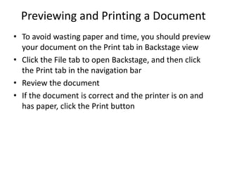 Previewing and Printing a Document
• To avoid wasting paper and time, you should preview
your document on the Print tab in Backstage view
• Click the File tab to open Backstage, and then click
the Print tab in the navigation bar
• Review the document
• If the document is correct and the printer is on and
has paper, click the Print button
 