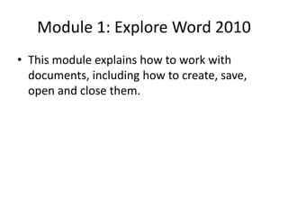 Module 1: Explore Word 2010
• This module explains how to work with
documents, including how to create, save,
open and close them.
 