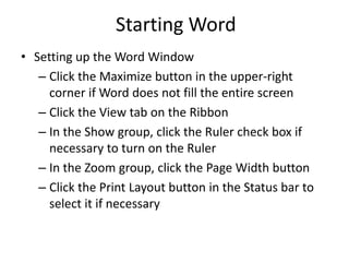 Starting Word
• Setting up the Word Window
– Click the Maximize button in the upper-right
corner if Word does not fill the entire screen
– Click the View tab on the Ribbon
– In the Show group, click the Ruler check box if
necessary to turn on the Ruler
– In the Zoom group, click the Page Width button
– Click the Print Layout button in the Status bar to
select it if necessary
 
