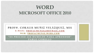WORDMicrosoft office 2010 Prof@. CoralisMuñiz Velázquez, mis E-mail: Profacmuniz@hotmail.com Web: Profacmuniz.webs.com “Esprecisoserhumildeparaaprender” Pablo Cohello 