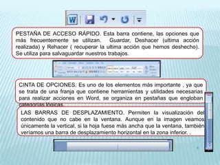 PESTAÑA DE ACCESO RÁPIDO. Esta barra contiene, las opciones que
más frecuentemente se utilizan.        Guardar, Deshacer (ultima acción
realizada) y Rehacer ( recuperar la ultima acción que hemos deshecho).
Se utiliza para salvaguardar nuestros trabajos.




 CINTA DE OPCIONES. Es uno de los elementos más importante , ya que
 se trata de una franja que contiene herramientas y utilidades necesarias
 para realizar acciones en Word, se organiza en pestañas que engloban
 categorías lógicas.
  LAS BARRAS DE DESPLAZAMIENTO. Permiten la visualización del
  contenido que no cabe en la ventana. Aunque en la imagen veamos
  únicamente la vertical, si la hoja fuese más ancha que la ventana, también
  veríamos una barra de desplazamiento horizontal en la zona inferior. .

                                                                        4
 