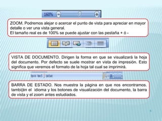 ZOOM. Podremos alejar o acercar el punto de vista para apreciar en mayor
detalle o ver una vista general.
El tamaño real es de 100% se puede ajustar con las pestaña + ó -




VISTA DE DOCUMENTO. Dirigen la forma en que se visualizará la hoja
del documento. Por defecto se suele mostrar en vista de impresión. Esto
significa que veremos el formato de la hoja tal cual se imprimirá.



BARRA DE ESTADO. Nos muestra la página en que nos encontramos.
tambi{én el idioma y los botones de visualización del documento, la barra
de vista y el zoom antes estudiados.


                                                                            5
 