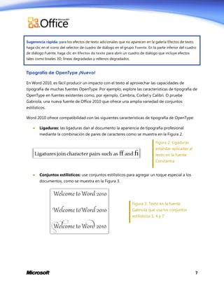 Sugerencia rápida: para los efectos de texto adicionales que no aparecen en la galería Efectos de texto,
haga clic en el icono del selector de cuadro de diálogo en el grupo Fuente. En la parte inferior del cuadro
de diálogo Fuente, haga clic en Efectos de texto para abrir un cuadro de diálogo que incluye efectos
tales como biseles 3D, líneas degradadas y rellenos degradados.

Tipografía de OpenType ¡Nuevo!
En Word 2010, es fácil producir un impacto con el texto al aprovechar las capacidades de
tipografía de muchas fuentes OpenType. Por ejemplo, explore las características de tipografía de
OpenType en fuentes existentes como, por ejemplo, Cambria, Corbel y Calibri. O pruebe
Gabriola, una nueva fuente de Office 2010 que ofrece una amplia variedad de conjuntos
estilísticos.
Word 2010 ofrece compatibilidad con las siguientes características de tipografía de OpenType:


Ligaduras: las ligaduras dan al documento la apariencia de tipografía profesional
mediante la combinación de pares de caracteres como se muestra en la Figura 2.
Figura 2: Ligaduras
estándar aplicadas al
texto en la fuente
Constantia



Conjuntos estilísticos: use conjuntos estilísticos para agregar un toque especial a los
documentos, como se muestra en la Figura 3.

Figura 3: Texto en la fuente
Gabriola que usa los conjuntos
estilísticos 1, 4 y 7

7

 