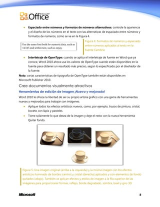 

Espaciado entre números y formatos de números alternativos: controle la apariencia
y el diseño de los números en el texto con las alternativas de espaciado entre números y
formatos de números, como se ve en la Figura 4.
Figura 4: Formatos de números y espaciado
entre números aplicados al texto en la
fuente Cambria



Interletraje de OpenType: cuando se aplica el interletraje de fuente en Word que ya
conoce, Word 2010 ahora usa los valores de OpenType cuando están disponibles en la
fuente para obtener un resultado más preciso, según lo especificado por el diseñador de
la fuente.

Nota: varias características de tipografía de OpenType también están disponibles en
Microsoft Publisher 2010.

Cree documentos visualmente atractivos
Herramientas de edición de imagen ¡Nuevo y mejorado!
Word 2010 le ofrece la libertad de ser su propio artista gráfico con una gama de herramientas
nuevas y mejoradas para trabajar con imágenes.


Aplique todos los efectos artísticos nuevos, como, por ejemplo, trazos de pintura, cristal,
boceto con lápiz y pasteles.



Tome solamente lo que desea de la imagen y deje el resto con la nueva herramienta
Quitar fondo.

Figura 5: Una imagen original (arriba a la izquierda) y la misma imagen con los efectos
artísticos iluminado de bordes (centro) y cristal (derecha) aplicados y con elementos de fondo
quitados (abajo). También se aplican efectos y estilos de imagen a la fila superior de las
imágenes para proporcionar formas, reflejo, borde degradado, sombra, bisel y giro 3D.

8

 