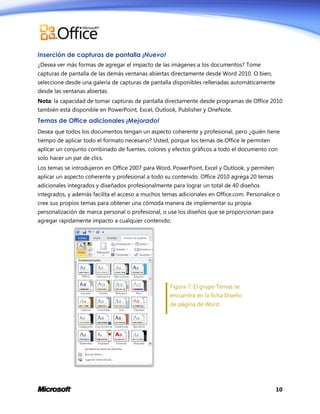 Inserción de capturas de pantalla ¡Nuevo!
¿Desea ver más formas de agregar el impacto de las imágenes a los documentos? Tome
capturas de pantalla de las demás ventanas abiertas directamente desde Word 2010. O bien,
seleccione desde una galería de capturas de pantalla disponibles rellenadas automáticamente
desde las ventanas abiertas.
Nota: la capacidad de tomar capturas de pantalla directamente desde programas de Office 2010
también está disponible en PowerPoint, Excel, Outlook, Publisher y OneNote.

Temas de Office adicionales ¡Mejorado!
Desea que todos los documentos tengan un aspecto coherente y profesional, pero ¿quién tiene
tiempo de aplicar todo el formato necesario? Usted, porque los temas de Office le permiten
aplicar un conjunto combinado de fuentes, colores y efectos gráficos a todo el documento con
solo hacer un par de clics.
Los temas se introdujeron en Office 2007 para Word, PowerPoint, Excel y Outlook, y permiten
aplicar un aspecto coherente y profesional a todo su contenido. Office 2010 agrega 20 temas
adicionales integrados y diseñados profesionalmente para lograr un total de 40 diseños
integrados, y además facilita el acceso a muchos temas adicionales en Office.com. Personalice o
cree sus propios temas para obtener una cómoda manera de implementar su propia
personalización de marca personal o profesional, o use los diseños que se proporcionan para
agregar rápidamente impacto a cualquier contenido.

Figura 7: El grupo Temas se
encuentra en la ficha Diseño
de página de Word.

10

 