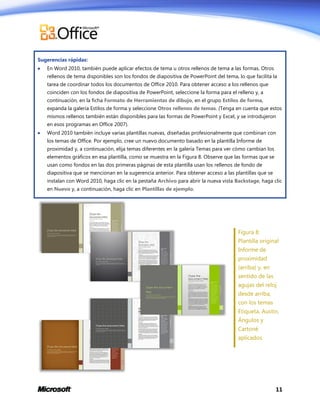 Sugerencias rápidas:


En Word 2010, también puede aplicar efectos de tema u otros rellenos de tema a las formas. Otros
rellenos de tema disponibles son los fondos de diapositiva de PowerPoint del tema, lo que facilita la
tarea de coordinar todos los documentos de Office 2010. Para obtener acceso a los rellenos que
coinciden con los fondos de diapositiva de PowerPoint, seleccione la forma para el relleno y, a
continuación, en la ficha Formato de Herramientas de dibujo, en el grupo Estilos de forma,
expanda la galería Estilos de forma y seleccione Otros rellenos de temas. (Tenga en cuenta que estos
mismos rellenos también están disponibles para las formas de PowerPoint y Excel, y se introdujeron
en esos programas en Office 2007).



Word 2010 también incluye varias plantillas nuevas, diseñadas profesionalmente que combinan con
los temas de Office. Por ejemplo, cree un nuevo documento basado en la plantilla Informe de
proximidad y, a continuación, elija temas diferentes en la galería Temas para ver cómo cambian los
elementos gráficos en esa plantilla, como se muestra en la Figura 8. Observe que las formas que se
usan como fondos en las dos primeras páginas de esta plantilla usan los rellenos de fondo de
diapositiva que se mencionan en la sugerencia anterior. Para obtener acceso a las plantillas que se
instalan con Word 2010, haga clic en la pestaña Archivo para abrir la nueva vista Backstage, haga clic
en Nuevo y, a continuación, haga clic en Plantillas de ejemplo.

Figura 8:
Plantilla original
Informe de
proximidad
(arriba) y, en
sentido de las
agujas del reloj
desde arriba,
con los temas
Etiqueta, Austin,
Ángulos y
Cartoné
aplicados.

11

 