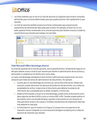 

Las fichas estándar que se ven en la cinta de opciones se organizan para mostrar comandos
pertinentes para una tarea determinada, para que pueda encontrar más rápidamente lo que
necesite.



La cinta de opciones también proporciona fichas contextuales para proporcionarle
exactamente las herramientas adecuadas para la tarea. Por ejemplo, al hacer clic en una
tabla, aparecen fichas contextuales en la cinta de opciones para facilitar el acceso a todas las
características que necesita para trabajar con esa tabla.

Figura 11: Las fichas contextuales se muestran automáticamente cuando las
necesita.

Vista Microsoft Office Backstage ¡Nuevo!
En el borde izquierdo de la cinta de opciones, verá la pestaña Archivo. Simplemente haga clic en
ella para obtener acceso a todo lo que necesita para facilitar la administración de los archivos y
personalizar su experiencia con Word como nunca antes.
La nueva vista Backstage reemplaza el menú Archivo tradicional para proporcionar una única
ubicación para todas las tareas de administración de documentos. Por ejemplo:


Cuando abra la vista Backstage por primera vez, verá la ficha Información. Desde esta
ubicación, puede administrar las opciones de protección de documento, ver y editar las
propiedades de archivo, inspeccionar el documento para detectar la presencia de
información de su propiedad que no desee compartir y mucho más.



Desde la ficha Guardar y enviar en la vista Backstage, puede enviar el documento como
datos adjuntos de Word 2010 o como un archivo PDF o XPS. También puede publicar el
documento como una entrada de blog o guardar el documento en una ubicación en
línea para tener acceso a las nuevas e increíbles características de colaboración descritas
más adelante en esta guía.



La ficha Imprimir, que se muestra en la Figura 12, proporciona una experiencia de
impresión nueva e integrada con una vista previa de página completa junto a todas las
opciones de impresión que necesita.
15

 
