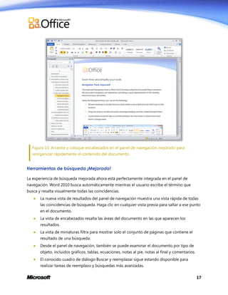 Figura 13: Arrastre y coloque encabezados en el panel de navegación mejorado para
reorganizar rápidamente el contenido del documento.

Herramientas de búsqueda ¡Mejorado!
La experiencia de búsqueda mejorada ahora está perfectamente integrada en el panel de
navegación. Word 2010 busca automáticamente mientras el usuario escribe el término que
busca y resalta visualmente todas las coincidencias.


La nueva vista de resultados del panel de navegación muestra una vista rápida de todas
las coincidencias de búsqueda. Haga clic en cualquier vista previa para saltar a ese punto
en el documento.



La vista de encabezados resalta las áreas del documento en las que aparecen los
resultados.



La vista de miniaturas filtra para mostrar solo el conjunto de páginas que contiene el
resultado de una búsqueda.



Desde el panel de navegación, también se puede examinar el documento por tipo de
objeto, incluidos gráficos, tablas, ecuaciones, notas al pie, notas al final y comentarios.



El conocido cuadro de diálogo Buscar y reemplazar sigue estando disponible para
realizar tareas de reemplazo y búsquedas más avanzadas.
17

 