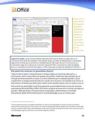 Figura 14: Las
herramientas
de búsqueda
mejoradas,
integradas en
el panel de
navegación,
incluyen el
nuevo panel
de resultados
de búsqueda
que se
muestra aquí.

Sugerencia rápida: use el conocido método abreviado CTRL+B para activar el cuadro Buscar en
documento en el panel de navegación. Para obtener acceso al cuadro de diálogo Buscar y reemplazar,
haga clic en la flecha que se encuentra en el borde derecho del cuadro Buscar en documento y, a
continuación, haga clic en Búsqueda avanzada. O presione CTRL+L para abrir el cuadro de diálogo
Buscar y reemplazar en la ficha Reemplazar y CTRL+I para abrir el cuadro de diálogo en la ficha Ir a.

Recuperar las versiones no guardadas ¡Nuevo!
Todos lo hemos hecho. Trabaja durante un tiempo, elabora el contenido adecuado y, a
continuación, cierra el documento sin guardar los cambios. Puede que haya pensado que el
mensaje de almacenamiento era para un archivo diferente que no deseaba guardar o quizá
simplemente no estaba prestando atención cuando cerró el archivo. El resultado es el mismo: el
documento y el tiempo que dedicó para crearlo se han perdido. Bueno, esto no volverá a ocurrir.
Para ampliar las capacidades de Autorrecuperación que probablemente conozca de versiones
anteriores de Microsoft Office, Office 2010 ahora recupera versiones de los archivos cerrados sin
guardar.5 Obtenga acceso a los documentos recuperados y adminístrelos con facilidad
directamente desde la ficha Información en la vista Backstage, como se muestra aquí.

5

Para recuperar documentos no guardados disponibles y las versiones de autoguardado se requiere que opte por guardar la

información de Autorrecuperación. Para conservar una versión de autoguardado hasta la siguiente sesión de edición, también debe
optar por mantener la última versión de autoguardado cuando cierre sin guardar los cambios. Para tener acceso a estas opciones, en
la vista Backstage, haga clic en Opciones y, a continuación, haga clic en Guardar.

18

 