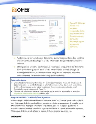 Figura 15: Obtenga
acceso a las
versiones
recuperadas de los
documentos en la
ficha Información
de la vista
Backstage, bajo el
encabezado
Versiones.



Puede recuperar los borradores de documentos que nunca se guardaron. Esta opción se
encuentra en la vista Backstage, en la ficha Información, debajo del botón Administrar
versiones.



Obtenga acceso también a las últimas cinco versiones de autoguardado del documento
activo previamente guardado desde la ficha Información de la vista Backstage. De
manera predeterminada, la última versión de autoguardado permanece disponible
temporalmente si cierra el documento sin guardar los cambios.

Sugerencias rápidas:




¿Necesita obtener acceso rápidamente a otro contenido en la carpeta donde está almacenado el
documento activo? En la vista Backstage, en la ficha Información, haga clic en Abrir ubicación de
archivos. Encuentre esta opción bajo el encabezado Documentos relacionados del panel
Propiedades, que se muestra en la Figura 15.
Obtenga más información acerca de cómo trabajar con las versiones recuperadas en la sección
Sugerencias para usuarios avanzados de esta guía.

Pegado con vista previa dinámica ¡Nuevo!
Ahorre tiempo cuando reutilice contenido dentro de Word 2010 o entre aplicaciones. Al pegar
con vista previa dinámica puede obtener una vista previa de varias opciones de pegado, como
Mantener formato de origen o Mantener sólo el texto, para ver el aspecto que tendrá el
contenido pegado antes de pegarlo. En lugar de usar Deshacer y volver a intentarlo, Pegar con
Vista previa dinámica ayuda a hacer el trabajo de forma correcta la primera vez.
19

 