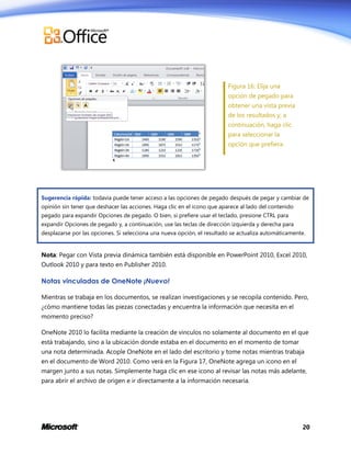 Figura 16: Elija una
opción de pegado para
obtener una vista previa
de los resultados y, a
continuación, haga clic
para seleccionar la
opción que prefiera.

Sugerencia rápida: todavía puede tener acceso a las opciones de pegado después de pegar y cambiar de
opinión sin tener que deshacer las acciones. Haga clic en el icono que aparece al lado del contenido
pegado para expandir Opciones de pegado. O bien, si prefiere usar el teclado, presione CTRL para
expandir Opciones de pegado y, a continuación, use las teclas de dirección izquierda y derecha para
desplazarse por las opciones. Si selecciona una nueva opción, el resultado se actualiza automáticamente.

Nota: Pegar con Vista previa dinámica también está disponible en PowerPoint 2010, Excel 2010,
Outlook 2010 y para texto en Publisher 2010.

Notas vinculadas de OneNote ¡Nuevo!
Mientras se trabaja en los documentos, se realizan investigaciones y se recopila contenido. Pero,
¿cómo mantiene todas las piezas conectadas y encuentra la información que necesita en el
momento preciso?
OneNote 2010 lo facilita mediante la creación de vínculos no solamente al documento en el que
está trabajando, sino a la ubicación donde estaba en el documento en el momento de tomar
una nota determinada. Acople OneNote en el lado del escritorio y tome notas mientras trabaja
en el documento de Word 2010. Como verá en la Figura 17, OneNote agrega un icono en el
margen junto a sus notas. Simplemente haga clic en ese icono al revisar las notas más adelante,
para abrir el archivo de origen e ir directamente a la información necesaria.

20

 