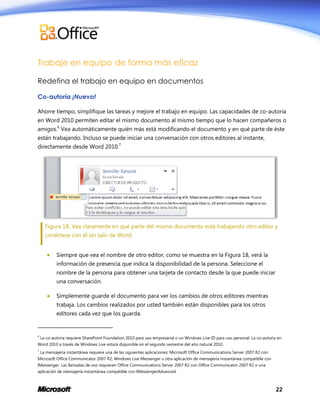 Trabaje en equipo de forma más eficaz
Redefina el trabajo en equipo en documentos
Co-autoría ¡Nuevo!
Ahorre tiempo, simplifique las tareas y mejore el trabajo en equipo. Las capacidades de co-autoría
en Word 2010 permiten editar el mismo documento al mismo tiempo que lo hacen compañeros o
amigos.6 Vea automáticamente quién más está modificando el documento y en qué parte de éste
están trabajando. Incluso se puede iniciar una conversación con otros editores al instante,
directamente desde Word 2010.7

Figura 18: Vea claramente en qué parte del mismo documento está trabajando otro editor y
conéctese con él sin salir de Word.


Siempre que vea el nombre de otro editor, como se muestra en la Figura 18, verá la
información de presencia que indica la disponibilidad de la persona. Seleccione el
nombre de la persona para obtener una tarjeta de contacto desde la que puede iniciar
una conversación.



Simplemente guarde el documento para ver los cambios de otros editores mientras
trabaja. Los cambios realizados por usted también están disponibles para los otros
editores cada vez que los guarda.

6

La co-autoría requiere SharePoint Foundation 2010 para uso empresarial o un Windows Live ID para uso personal. La co-autoría en

Word 2010 a través de Windows Live estará disponible en el segundo semestre del año natural 2010.
7

La mensajería instantánea requiere una de las siguientes aplicaciones: Microsoft Office Communications Server 2007 R2 con

Microsoft Office Communicator 2007 R2; Windows Live Messenger u otra aplicación de mensajería instantánea compatible con
IMessenger. Las llamadas de voz requieren Office Communications Server 2007 R2 con Office Communicator 2007 R2 o una
aplicación de mensajería instantánea compatible con IMessengerAdvanced.

22

 