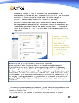 

Puede ver los nombres de todos los editores actuales rápidamente en una lista
emergente en la barra de estado, en la parte inferior de la pantalla. O, como se muestra
en la Figura 19, vea y conéctese con otros editores, compruebe el estado de
sincronización y más desde la ficha Información en la vista Backstage.8



No importa que otro editor se desconecte mientras tiene el archivo abierto para su
edición; podrá seguir obteniendo acceso al documento y realizar en él los cambios que
desee. Cuando esa persona vuelva a conectarse y guarde el archivo, los cambios que
realizó se combinarán con los suyos y, a continuación, usted podrá ver los cambios del
otro usuario.

Figura 19: Cuando se
encuentra en una sesión
de co-autoría, ve la
disponibilidad de
actualizaciones de otros
editores y puede ponerse
en contacto con otros
editores actuales desde
la vista Backstage.

Sugerencia rápida: los usuarios corporativos en las empresas que ejecutan
®
Microsoft SharePoint Foundation 2010 pueden usar la co-autoría dentro de su firewall. Con
Microsoft Office Communicator ahora integrado con varias aplicaciones de Office 2010, puede ver
información de presencia e iniciar directamente desde Word llamadas de voz o mensajería instantánea.
Si trabaja en una pequeña empresa o usa Word 2010 para trabajo escolar o doméstico, puede aprovechar
las capacidades de co-autoría a través de Windows Live™. Todo lo que necesita es un Windows Live ID
gratuito para editar los documentos simultáneamente junto con otros usuarios. Es necesario contar con
una cuenta de mensajería instantánea (por ejemplo, una cuenta de Windows Live Messenger gratuita)
para ver la disponibilidad de otros autores del documento e iniciar una conversación de mensajería
9
instantánea.

8

La comunicación con otros autores desde el panel Personas editando actualmente en la vista Backstage requiere Microsoft Office

Communications Server 2007 R2 con Microsoft Office Communicator 2007 R2 u otra aplicación de mensajería instantánea
compatible con IMessengerAdvanced.
9

La co-autoría en Word 2010 a través de Windows Live estará disponible en el segundo semestre del año natural 2010.

23

 