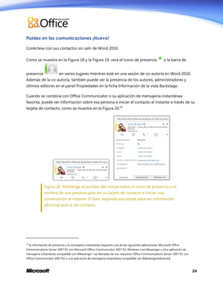 Fluidez en las comunicaciones ¡Nuevo!
Conéctese con sus contactos sin salir de Word 2010.
Como se muestra en la Figura 18 y la Figura 19, verá el icono de presencia
presencia

o la barra de

en varios lugares mientras esté en una sesión de co-autoría en Word 2010.

Además de la co-autoría, también puede ver la presencia de los autores, administradores y
últimos editores en el panel Propiedades en la ficha Información de la vista Backstage.
Cuando se combina con Office Communicator o su aplicación de mensajería instantánea
favorita, puede ver información sobre esa persona e iniciar el contacto al instante a través de su
tarjeta de contacto, como se muestra en la Figura 20.10

Figura 20: Mantenga el puntero del mouse sobre el icono de presencia o el
nombre de una persona para ver su tarjeta de contacto e iniciar una
conversación al instante. O bien, expanda esa tarjeta para ver información
adicional acerca del contacto.

10

la información de presencia y la mensajería instantánea requieren una de las siguientes aplicaciones: Microsoft Office

Communications Server 2007 R2 con Microsoft Office Communicator 2007 R2; Windows Live Messenger u otra aplicación de
mensajería instantánea compatible con IMessenger. Las llamadas de voz requieren Office Communications Server 2007 R2 con
Office Communicator 2007 R2 o una aplicación de mensajería instantánea compatible con IMessengerAdvanced.

24

 