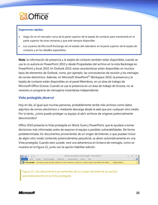 Sugerencias rápidas:


Haga clic en el marcador cerca de la parte superior de la tarjeta de contacto para mantenerla en la
parte superior de otras ventanas y que esté siempre disponible.



Los usuarios de Microsoft Exchange ven el estado del calendario en la parte superior de la tarjeta de
contacto y en los detalles expandidos.

Nota: la información de presencia y la tarjeta de contacto también están disponibles cuando se
usa la co-autoría en PowerPoint 2010 y desde Propiedades del archivo en la vista Backstage en
PowerPoint y Excel 2010. En Outlook 2010, estas características están disponibles en muchos
tipos de elementos de Outlook, como, por ejemplo, las convocatorias de reunión y los mensajes
de correo electrónico. Además, en Microsoft SharePoint® Workspace 2010, la presencia y la
tarjeta de contacto están disponibles en el panel Miembros, en un área de trabajo de
Microsoft Office Groove. Cuando se usa la presencia en un área de trabajo de Groove, no se
necesita un programa de mensajería instantánea independiente.

Vista protegida ¡Nuevo!
Hoy en día, al igual que muchas personas, probablemente recibe más archivos como datos
adjuntos de correo electrónico o mediante descarga desde la web que por cualquier otro medio.
Por lo tanto, ¿cómo puede proteger su equipo al abrir archivos de orígenes potencialmente
desconocidos?
Office 2010 presenta la Vista protegida en Word, Excel y PowerPoint, que le ayudará a tomar
decisiones más informadas antes de exponer el equipo a posibles vulnerabilidades. De forma
predeterminada, los documentos provenientes de un origen de Internet, o que puedan incluir
de algún otro modo contenido potencialmente perjudicial, se abren automáticamente en una
Vista protegida. Cuando esto sucede, verá una advertencia en la barra de mensajes, como se
muestra en la Figura 21, junto con la opción Habilitar edición.

Figura 21: Los documentos provenientes de un origen de Internet se abrirán
automáticamente en la Vista protegida.

25

 