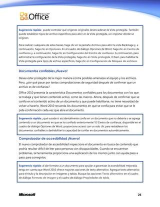 Sugerencia rápida: puede controlar qué orígenes originales desencadenan la Vista protegida. También
puede establecer tipos de archivo específicos para abrir en la Vista protegida, sin importar dónde se
originen.
Para realizar cualquiera de estas tareas, haga clic en la pestaña Archivo para abrir la vista Backstage y, a
continuación, haga clic en Opciones. En el cuadro de diálogo Opciones de Word, haga clic en Centro de
confianza y, a continuación, haga clic en Configuración del Centro de confianza. A continuación, para
administrar la configuración de la Vista protegida, haga clic en Vista protegida. O bien, para habilitar la
Vista protegida para tipos de archivo específicos, haga clic en Configuración de bloqueo de archivos.

Documentos confiables ¡Nuevo!
Desea estar protegido de la mejor manera contra posibles amenazas al equipo y los archivos.
Pero, ¿por qué pasar por tantas comprobaciones de seguridad después de confirmar que un
archivo es de confianza?
Office 2010 presenta la característica Documentos confiables para los documentos con los que
se trabaja y que tienen contenido activo, como las macros. Ahora, después de confirmar que se
confía en el contenido activo de un documento y que puede habilitarse, no tiene necesidad de
volver a hacerlo. Word 2010 recuerda los documentos en que se confía para evitar que se le
pida confirmación cada vez que abra el documento.
Sugerencia rápida: ¿qué sucede si accidentalmente confía en un documento que no debería o se agrega
contenido a un documento en que se ha confiado anteriormente? El Centro de confianza, disponible en el
cuadro de diálogo Opciones de Word, proporciona acceso con un solo clic para restablecer los
documentos confiables o deshabilitar la capacidad de confiar en documentos automáticamente.

Comprobador de accesibilidad ¡Nuevo!
El nuevo comprobador de accesibilidad inspecciona el documento en busca de contenido que
podría resultar difícil de leer para personas con discapacidades. Cuando se encuentran
problemas, la herramienta proporciona una explicación de los mismos junto con ayuda paso a
paso para corregirlos.
Sugerencia rápida: al dar formato a un documento para ayudar a garantizar la accesibilidad mejorada,
tenga en cuenta que Word 2010 ofrece mayores opciones de texto alternativo. Agregue texto alternativo
para el título y la descripción en imágenes y tablas. Busque las opciones Texto alternativo en el cuadro
de diálogo Formato de imagen y el cuadro de diálogo Propiedades de tabla.

26

 