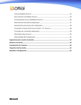 Vista protegida ¡Nuevo! ......................................................................................................................... 25
Documentos confiables ¡Nuevo! ...................................................................................................... 26
Comprobador de accesibilidad ¡Nuevo! .................................................................................... 26
Herramientas de idioma ¡Mejorado! .............................................................................................. 27
Herramientas de traducción ¡Mejorado! ..................................................................................... 28
Compartir a través de Communicator “14” ¡Nuevo! ............................................................ 28
Controles de contenido ¡Mejorado! ............................................................................................... 29
Word Web App ¡Nuevo! ........................................................................................................................ 30
Word Mobile 2010 ¡Mejorado! ............................................................................................................ 32
Sugerencias para usuarios avanzados .......................................................................................................33
Dónde se encuentra .......................................................................................................................................39
Comparación de versiones ..........................................................................................................................46
Preguntas más frecuentes .............................................................................................................................53
Requisitos y divulgaciones ............................................................................................................................62

 