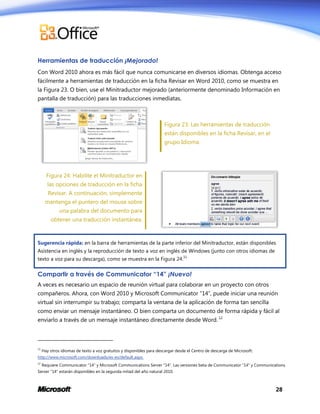 Herramientas de traducción ¡Mejorado!
Con Word 2010 ahora es más fácil que nunca comunicarse en diversos idiomas. Obtenga acceso
fácilmente a herramientas de traducción en la ficha Revisar en Word 2010, como se muestra en
la Figura 23. O bien, use el Minitraductor mejorado (anteriormente denominado Información en
pantalla de traducción) para las traducciones inmediatas.

Figura 23: Las herramientas de traducción
están disponibles en la ficha Revisar, en el
grupo Idioma.

Figura 24: Habilite el Minitraductor en
las opciones de traducción en la ficha
Revisar. A continuación, simplemente
mantenga el puntero del mouse sobre
una palabra del documento para
obtener una traducción instantánea.

Sugerencia rápida: en la barra de herramientas de la parte inferior del Minitraductor, están disponibles
Asistencia en inglés y la reproducción de texto a voz en inglés de Windows (junto con otros idiomas de
11

texto a voz para su descarga), como se muestra en la Figura 24.

Compartir a través de Communicator “14” ¡Nuevo!
A veces es necesario un espacio de reunión virtual para colaborar en un proyecto con otros
compañeros. Ahora, con Word 2010 y Microsoft Communicator “14”, puede iniciar una reunión
virtual sin interrumpir su trabajo; comparta la ventana de la aplicación de forma tan sencilla
como enviar un mensaje instantáneo. O bien comparta un documento de forma rápida y fácil al
enviarlo a través de un mensaje instantáneo directamente desde Word. 12

11

Hay otros idiomas de texto a voz gratuitos y disponibles para descargar desde el Centro de descarga de Microsoft:

http://www.microsoft.com/downloads/es-es/default.aspx.
12

Requiere Communicator “14” y Microsoft Communications Server “14”. Las versiones beta de Communicator “14” y Communications

Server “14” estarán disponibles en la segunda mitad del año natural 2010.

28

 