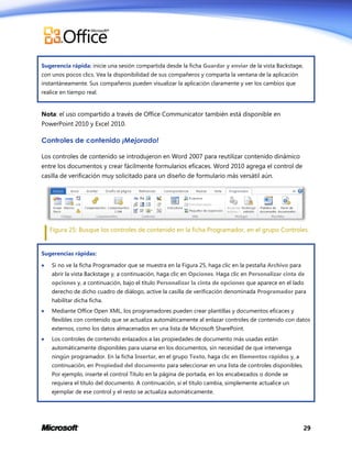 Sugerencia rápida: inicie una sesión compartida desde la ficha Guardar y enviar de la vista Backstage,
con unos pocos clics. Vea la disponibilidad de sus compañeros y comparta la ventana de la aplicación
instantáneamente. Sus compañeros pueden visualizar la aplicación claramente y ver los cambios que
realice en tiempo real.

Nota: el uso compartido a través de Office Communicator también está disponible en
PowerPoint 2010 y Excel 2010.

Controles de contenido ¡Mejorado!
Los controles de contenido se introdujeron en Word 2007 para reutilizar contenido dinámico
entre los documentos y crear fácilmente formularios eficaces. Word 2010 agrega el control de
casilla de verificación muy solicitado para un diseño de formulario más versátil aún.

Figura 25: Busque los controles de contenido en la ficha Programador, en el grupo Controles.

Sugerencias rápidas:


Si no ve la ficha Programador que se muestra en la Figura 25, haga clic en la pestaña Archivo para
abrir la vista Backstage y, a continuación, haga clic en Opciones. Haga clic en Personalizar cinta de
opciones y, a continuación, bajo el título Personalizar la cinta de opciones que aparece en el lado
derecho de dicho cuadro de diálogo, active la casilla de verificación denominada Programador para
habilitar dicha ficha.



Mediante Office Open XML, los programadores pueden crear plantillas y documentos eficaces y
flexibles con contenido que se actualiza automáticamente al enlazar controles de contenido con datos
externos, como los datos almacenados en una lista de Microsoft SharePoint.



Los controles de contenido enlazados a las propiedades de documento más usadas están
automáticamente disponibles para usarse en los documentos, sin necesidad de que intervenga
ningún programador. En la ficha Insertar, en el grupo Texto, haga clic en Elementos rápidos y, a
continuación, en Propiedad del documento para seleccionar en una lista de controles disponibles.
Por ejemplo, inserte el control Título en la página de portada, en los encabezados o donde se
requiera el título del documento. A continuación, si el título cambia, simplemente actualice un
ejemplar de ese control y el resto se actualiza automáticamente.

29

 