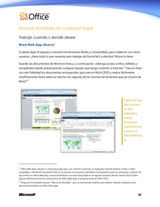 Acceso al trabajo en cualquier lugar
Trabaje cuando y donde desee
Word Web App ¡Nuevo!
Si desea dejar el equipo o necesita herramientas fáciles y compartibles para colaborar con otros
usuarios, ¿tiene todo lo que necesita para trabajar de forma fácil y efectiva? Ahora lo tiene.
Guarde los documentos de Word en línea y, a continuación, obtenga acceso a ellos, edítelos y
compártalos desde prácticamente cualquier equipo que tenga conexión a Internet.13 Vea en línea
con alta fidelidad los documentos enriquecidos que cree en Word 2010 y realice fácilmente
modificaciones leves sobre la marcha con algunas de las mismas herramientas que ya conoce de
Word.14

Figura 26: Vea
documentos
en alta
fidelidad y
realice
fácilmente
modificacione
s leves con
Word Web Ap
p.

13

Office Web Apps requiere un dispositivo adecuado, una conexión a Internet, un explorador Internet Explorer, Firefox o Safari

compatible, y SharePoint Foundation 2010 (si se trata de una empresa) o Windows Live ID gratuito (para uso personal). La edición de
documentos en Word Web App a través de Windows Live estará disponible en el segundo semestre del año natural 2010. Existen
algunas diferencias entre las características de Office Web Apps y las aplicaciones de Office 2010.
14

Ninguna funcionalidad requiere 14Microsoft Silverlight™, pero se recomienda instalarlo para obtener mejores resultados al ver

documentos de Word en Office Web Apps.

30

 