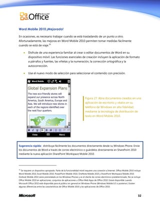 Word Mobile 2010 ¡Mejorado!
En ocasiones, es necesario trabajar cuando se está trasladando de un punto a otro.
Afortunadamente, las mejoras en Word Mobile 2010 permiten tomar medidas fácilmente
cuando se está de viaje.16


Disfrute de una experiencia familiar al crear o editar documentos de Word en su
dispositivo móvil. Las funciones esenciales de creación incluyen la aplicación de formato
a párrafos y fuentes, las viñetas y la numeración, la corrección ortográfica y la
autocorrección.



Use el nuevo modo de selección para seleccionar el contenido con precisión.

Figura 27: Abra documentos creados en una
aplicación de escritorio y véalos en su
teléfono de Windows en alta fidelidad,
mediante la tecnología de distribución de
texto en Word Mobile 2010.

Sugerencia rápida: distribuya fácilmente los documentos directamente desde su Windows Phone. Envíe
los documentos de Word a través de correo electrónico o guárdelos directamente en SharePoint 2010
mediante la nueva aplicación SharePoint Workspace Mobile 2010.

16

Se requiere un dispositivo apropiado. Parte de la funcionalidad móvil requiere una conexión a Internet. Office Mobile 2010 incluye

Word Mobile 2010, Excel Mobile 2010, PowerPoint Mobile 2010, OneNote Mobile 2010 y SharePoint Workspace Mobile 2010.
Outlook Mobile 2010 viene preinstalado en los Windows Phones y es el cliente de correo electrónico predeterminado. No se incluye
Office Mobile 2010 en aplicaciones, conjuntos de aplicaciones u Office Web Apps de Office 2010. Estará disponible cuando
Microsoft Office 2010 esté disponible para el público en general en Windows Phone (Windows Mobile 6.5 o posterior). Existen
algunas diferencias entre las características de Office Mobile 2010 y las aplicaciones de Office 2010.

32

 