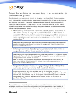 Explore las versiones de autoguardado y la recuperación de
documentos sin guardar
Cuando trabaje en un documento durante un tiempo y, a continuación, lo cierre sin guardar,
Word 2010 guardará automáticamente una copia. Como posiblemente ya haya comprendido al
leer esta guía, este nuevo e interesante avance de las capacidades de Autorrecuperación le
permite recuperar fácilmente los documentos, incluso si nunca se guardó el archivo. Use las
sugerencias siguientes para obtener el máximo rendimiento de estas excelentes herramientas
nuevas que permiten ahorrar tiempo:


Mientras trabaje en un documento previamente guardado, obtenga acceso a hasta las
últimas cinco versiones de autoguardado mientras esté todavía en el documento, sin
salir de Word. Por lo tanto, si elimina accidentalmente algo y más adelante lo necesita de
nuevo, es posible volver a recuperar ese contenido desde una versión anterior de
autoguardado. 18
Para tener acceso a las versiones de autoguardado disponibles, haga clic en la pestaña Archivo
para abrir la vista Backstage. Busque las versiones de autoguardado disponibles bajo el título
Versiones en ficha Información.



De forma predeterminada, Word 2010 guarda automáticamente la última versión de
autoguardado del archivo si cierra sin guardar los cambios.
Para desactivar esta función, en la vista Backstage, haga clic en Opciones. En el cuadro de diálogo
Opciones de Word, en la ficha Guardar, busque la configuración Conservar la última versión
autoguardada cuando se cierra sin guardar.
Nota: los archivos autoguardados se almacenan en la misma ubicación que los archivos de
Autorrecuperación. La ubicación del archivo de Autorrecuperación se puede encontrar en
Opciones de Word, en la ficha Guardar.



Recupere todos los documentos que no haya guardado y estén disponibles (archivos
que nunca se guardaron previamente) desde una cómoda ubicación.
En la ficha Información de la vista Backstage, haga clic en Administrar versiones y, a
continuación, haga clic en Recuperar documentos sin guardar. O, en la parte inferior de la ficha
Reciente en la vista Backstage, haga clic en Recuperar documentos sin guardar. El cuadro de
diálogo que se abre muestra la carpeta UnsavedFiles, que contiene los documentos no
guardados disponibles.

18

La capacidad de recuperar el contenido a partir de una versión de autoguardado se limita a cinco versiones y requiere que se

decida guardar la información de Autorrecuperación y conservar la última versión de autoguardado al cerrar sin guardar los
cambios. Para tener acceso a estas opciones, en la vista Backstage, haga clic en Opciones y, a continuación, haga clic en Guardar.

34

 