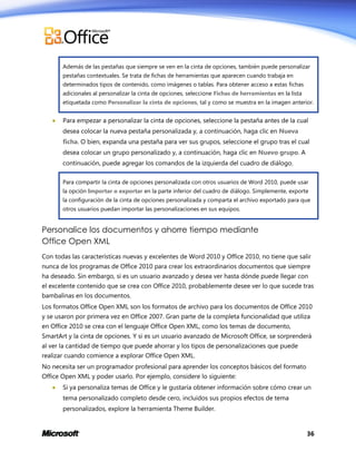 Además de las pestañas que siempre se ven en la cinta de opciones, también puede personalizar
pestañas contextuales. Se trata de fichas de herramientas que aparecen cuando trabaja en
determinados tipos de contenido, como imágenes o tablas. Para obtener acceso a estas fichas
adicionales al personalizar la cinta de opciones, seleccione Fichas de herramientas en la lista
etiquetada como Personalizar la cinta de opciones, tal y como se muestra en la imagen anterior.



Para empezar a personalizar la cinta de opciones, seleccione la pestaña antes de la cual
desea colocar la nueva pestaña personalizada y, a continuación, haga clic en Nueva
ficha. O bien, expanda una pestaña para ver sus grupos, seleccione el grupo tras el cual
desea colocar un grupo personalizado y, a continuación, haga clic en Nuevo grupo. A
continuación, puede agregar los comandos de la izquierda del cuadro de diálogo.
Para compartir la cinta de opciones personalizada con otros usuarios de Word 2010, puede usar
la opción Importar o exportar en la parte inferior del cuadro de diálogo. Simplemente, exporte
la configuración de la cinta de opciones personalizada y comparta el archivo exportado para que
otros usuarios puedan importar las personalizaciones en sus equipos.

Personalice los documentos y ahorre tiempo mediante
Office Open XML
Con todas las características nuevas y excelentes de Word 2010 y Office 2010, no tiene que salir
nunca de los programas de Office 2010 para crear los extraordinarios documentos que siempre
ha deseado. Sin embargo, si es un usuario avanzado y desea ver hasta dónde puede llegar con
el excelente contenido que se crea con Office 2010, probablemente desee ver lo que sucede tras
bambalinas en los documentos.
Los formatos Office Open XML son los formatos de archivo para los documentos de Office 2010
y se usaron por primera vez en Office 2007. Gran parte de la completa funcionalidad que utiliza
en Office 2010 se crea con el lenguaje Office Open XML, como los temas de documento,
SmartArt y la cinta de opciones. Y si es un usuario avanzado de Microsoft Office, se sorprenderá
al ver la cantidad de tiempo que puede ahorrar y los tipos de personalizaciones que puede
realizar cuando comience a explorar Office Open XML.
No necesita ser un programador profesional para aprender los conceptos básicos del formato
Office Open XML y poder usarlo. Por ejemplo, considere lo siguiente:


Si ya personaliza temas de Office y le gustaría obtener información sobre cómo crear un
tema personalizado completo desde cero, incluidos sus propios efectos de tema
personalizados, explore la herramienta Theme Builder.

36

 