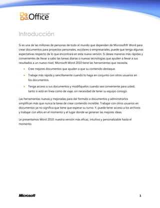 Introducción
Si es una de las millones de personas de todo el mundo que dependen de Microsoft® Word para
crear documentos para proyectos personales, escolares o empresariales, puede que tenga algunas
expectativas respecto de lo que encontrará en esta nueva versión. Si desea maneras más rápidas y
convenientes de llevar a cabo las tareas diarias o nuevas tecnologías que ayuden a llevar a sus
resultados a un nuevo nivel, Microsoft Word 2010 tiene las herramientas que necesita.


Cree mejores documentos que ayuden a que su contenido destaque.



Trabaje más rápida y sencillamente cuando lo haga en conjunto con otros usuarios en
los documentos.



Tenga acceso a sus documentos y modifíquelos cuando sea conveniente para usted,
tanto si está en línea como de viaje, sin necesidad de tener su equipo consigo.

Las herramientas nuevas y mejoradas para dar formato a documentos y administrarlos
simplifican más que nunca la tarea de crear contenido increíble. Trabajar con otros usuarios en
documentos ya no significa que tiene que esperar su turno. Y, puede tener acceso a los archivos
y trabajar con ellos en el momento y el lugar donde se generan las mejores ideas.
Le presentamos Word 2010: nuestra versión más eficaz, intuitiva y personalizable hasta el
momento.

1

 