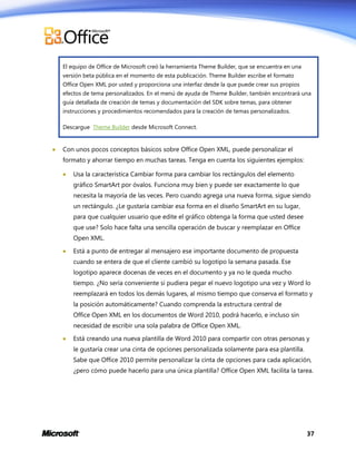 El equipo de Office de Microsoft creó la herramienta Theme Builder, que se encuentra en una
versión beta pública en el momento de esta publicación. Theme Builder escribe el formato
Office Open XML por usted y proporciona una interfaz desde la que puede crear sus propios
efectos de tema personalizados. En el menú de ayuda de Theme Builder, también encontrará una
guía detallada de creación de temas y documentación del SDK sobre temas, para obtener
instrucciones y procedimientos recomendados para la creación de temas personalizados.
Descargue Theme Builder desde Microsoft Connect.



Con unos pocos conceptos básicos sobre Office Open XML, puede personalizar el
formato y ahorrar tiempo en muchas tareas. Tenga en cuenta los siguientes ejemplos:


Usa la característica Cambiar forma para cambiar los rectángulos del elemento
gráfico SmartArt por óvalos. Funciona muy bien y puede ser exactamente lo que
necesita la mayoría de las veces. Pero cuando agrega una nueva forma, sigue siendo
un rectángulo. ¿Le gustaría cambiar esa forma en el diseño SmartArt en su lugar,
para que cualquier usuario que edite el gráfico obtenga la forma que usted desee
que use? Solo hace falta una sencilla operación de buscar y reemplazar en Office
Open XML.



Está a punto de entregar al mensajero ese importante documento de propuesta
cuando se entera de que el cliente cambió su logotipo la semana pasada. Ese
logotipo aparece docenas de veces en el documento y ya no le queda mucho
tiempo. ¿No sería conveniente si pudiera pegar el nuevo logotipo una vez y Word lo
reemplazará en todos los demás lugares, al mismo tiempo que conserva el formato y
la posición automáticamente? Cuando comprenda la estructura central de
Office Open XML en los documentos de Word 2010, podrá hacerlo, e incluso sin
necesidad de escribir una sola palabra de Office Open XML.



Está creando una nueva plantilla de Word 2010 para compartir con otras personas y
le gustaría crear una cinta de opciones personalizada solamente para esa plantilla.
Sabe que Office 2010 permite personalizar la cinta de opciones para cada aplicación,
¿pero cómo puede hacerlo para una única plantilla? Office Open XML facilita la tarea.

37

 