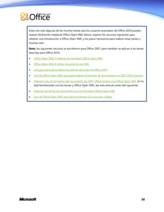 Estas son solo algunas de las muchas tareas que los usuarios avanzados de Office 2010 pueden
realizar fácilmente mediante Office Open XML básico. Explore los recursos siguientes para
obtener una introducción a Office Open XML y los pasos necesarios para realizar estas tareas y
muchas más:
Nota: los siguientes recursos se escribieron para Office 2007, pero también se aplican a las tareas
descritas para Office 2010.


Office Open XML I: Explorar los formatos Office Open XML



Office Open XML II: Editar documentos en XML



Una guía para personalizar la cinta de opciones de Office 2007



Uso de Office Open XML para personalizar el formato de documentos en 2007 Office System



Obtener más de los temas del documento en 2007 Office System con Office Open XML (si no
está familiarizado con los temas y Office Open XML, lea este artículo antes del siguiente)



Creación de temas de documento con los formatos Office Open XML



Uso de Office Open XML para ahorrar tiempo al no escribir código

38

 
