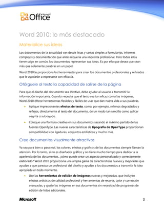 Word 2010: lo más destacado
Materialice sus ideas
Los documentos de la actualidad van desde listas y cartas simples a formularios, informes
complejos y documentación que antes requería una imprenta profesional. Pero todos ellos
tienen algo en común, los documentos representan sus ideas. Es por ello que desea que sean
más que solamente palabras en un papel.
Word 2010 le proporciona las herramientas para crear los documentos profesionales y refinados
que le ayudarán a expresarse con eficacia.

Otórguele al texto la capacidad de salirse de la página
Para que el diseño del documento sea efectivo, debe ayudar al usuario a transmitir la
información importante. Cuando necesite que el texto sea tan eficaz como las imágenes,
Word 2010 ofrece herramientas flexibles y fáciles de usar que dan nueva vida a sus palabras.


Aplique impresionantes efectos de texto, como, por ejemplo, rellenos degradados y
reflejos, directamente al texto del documento, de un modo tan sencillo como aplicar
negrita o subrayado.



Coloque una floritura creativa en sus documentos sacando el máximo partido de las
fuentes OpenType. Las nuevas características de tipografía de OpenType proporcionan
compatibilidad con ligaduras, conjuntos estilísticos y mucho más.

Cree documentos visualmente atractivos
Ya sea para bien o para mal, los colores, efectos y gráficos de los documentos siempre llaman la
atención. Por lo tanto, si no es diseñador gráfico y no tiene mucho tiempo para dedicar a la
apariencia de los documentos, ¿cómo puede crear un aspecto personalizado y correctamente
elaborado? Word 2010 proporciona una amplia gama de características nuevas y mejoradas que
ayudan a que parezca un profesional del diseño y ayudan a los documentos a transmitir la idea
apropiada en todo momento.


Use las herramientas de edición de imágenes nuevas y mejoradas, que incluyen
efectos artísticos de calidad profesional y herramientas de recorte, color y corrección
avanzadas; y ajuste las imágenes en sus documentos sin necesidad de programas de
edición de fotos adicionales.
2

 