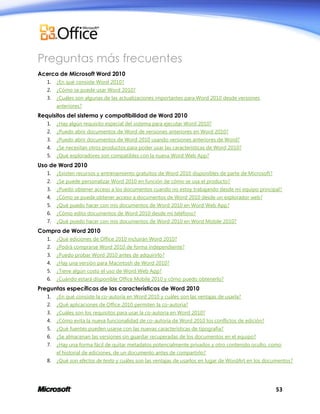 Preguntas más frecuentes
Acerca de Microsoft Word 2010
1.

¿En qué consiste Word 2010?

2.

¿Cómo se puede usar Word 2010?

3.

¿Cuáles son algunas de las actualizaciones importantes para Word 2010 desde versiones
anteriores?

Requisitos del sistema y compatibilidad de Word 2010
1.

¿Hay algún requisito especial del sistema para ejecutar Word 2010?

2.

¿Puedo abrir documentos de Word de versiones anteriores en Word 2010?

3.

¿Puedo abrir documentos de Word 2010 usando versiones anteriores de Word?

4.

¿Se necesitan otros productos para poder usar las características de Word 2010?

5.

¿Qué exploradores son compatibles con la nueva Word Web App?

Uso de Word 2010
1.

¿Existen recursos y entrenamiento gratuitos de Word 2010 disponibles de parte de Microsoft?

2.

¿Se puede personalizar Word 2010 en función de cómo se usa el producto?

3.

¿Puedo obtener acceso a los documentos cuando no estoy trabajando desde mi equipo principal?

4.

¿Cómo se puede obtener acceso a documentos de Word 2010 desde un explorador web?

5.

¿Qué puedo hacer con mis documentos de Word 2010 en Word Web App?

6.

¿Cómo edito documentos de Word 2010 desde mi teléfono?

7.

¿Qué puedo hacer con mis documentos de Word 2010 en Word Mobile 2010?

Compra de Word 2010
1.

¿Qué ediciones de Office 2010 incluirán Word 2010?

2.

¿Podrá comprarse Word 2010 de forma independiente?

3.

¿Puedo probar Word 2010 antes de adquirirlo?

4.

¿Hay una versión para Macintosh de Word 2010?

5.

¿Tiene algún costo el uso de Word Web App?

6.

¿Cuándo estará disponible Office Mobile 2010 y cómo puedo obtenerlo?

Preguntas específicas de las características de Word 2010
1.

¿En qué consiste la co-autoría en Word 2010 y cuáles son las ventajas de usarla?

2.

¿Qué aplicaciones de Office 2010 permiten la co-autoría?

3.

¿Cuáles son los requisitos para usar la co-autoría en Word 2010?

4.

¿Cómo evita la nueva funcionalidad de co-autoría de Word 2010 los conflictos de edición?

5.

¿Qué fuentes pueden usarse con las nuevas características de tipografía?

6.

¿Se almacenan las versiones sin guardar recuperadas de los documentos en el equipo?

7.

¿Hay una forma fácil de quitar metadatos potencialmente privados y otro contenido oculto, como
el historial de ediciones, de un documento antes de compartirlo?

8.

¿Qué son efectos de texto y cuáles son las ventajas de usarlos en lugar de WordArt en los documentos?

53

 