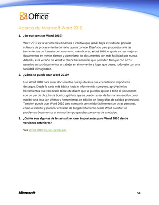 Acerca de Microsoft Word 2010
1. ¿En qué consiste Word 2010?
Word 2010 es la versión más dinámica e intuitiva que jamás haya existido del popular
software de procesamiento de texto que ya conoce. Diseñado para proporcionarle las
herramientas de formato de documento más eficaces, Word 2010 le ayuda a crear mejores
documentos en menos tiempo y administrar los documentos con más facilidad que nunca.
Además, esta versión de Word le ofrece herramientas que permiten trabajar con otros
usuarios en sus documentos o trabajar en el momento y lugar que desee; todo esto con una
facilidad inimaginable.
2. ¿Cómo se puede usar Word 2010?
Use Word 2010 para crear documentos que ayudarán a que el contenido importante
destaque. Desde la carta más básica hasta el informe más complejo, aproveche las
herramientas que van desde temas de diseño que se pueden aplicar a todo el documento
con un par de clics, hasta bonitos gráficos que se pueden crear de forma tan sencilla como
escribir una lista con viñetas y herramientas de edición de fotografías de calidad profesional.
También puede usar Word 2010 para compartir contenido fácilmente con otras personas,
como al escribir y publicar entradas de blog directamente desde Word o editar sin
problemas documentos al mismo tiempo que otras personas de su equipo.
3. ¿Cuáles son algunas de las actualizaciones importantes para Word 2010 desde
versiones anteriores?
Vea Word 2010: lo más destacado.

54

 