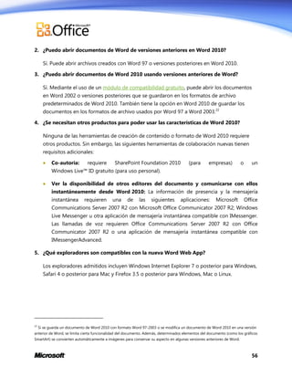 2. ¿Puedo abrir documentos de Word de versiones anteriores en Word 2010?
Sí. Puede abrir archivos creados con Word 97 o versiones posteriores en Word 2010.
3. ¿Puedo abrir documentos de Word 2010 usando versiones anteriores de Word?
Sí. Mediante el uso de un módulo de compatibilidad gratuito, puede abrir los documentos
en Word 2002 o versiones posteriores que se guardaron en los formatos de archivo
predeterminados de Word 2010. También tiene la opción en Word 2010 de guardar los
documentos en los formatos de archivo usados por Word 97 a Word 2003.22
4. ¿Se necesitan otros productos para poder usar las características de Word 2010?
Ninguna de las herramientas de creación de contenido o formato de Word 2010 requiere
otros productos. Sin embargo, las siguientes herramientas de colaboración nuevas tienen
requisitos adicionales:


Co-autoría:

requiere

SharePoint Foundation 2010

(para

empresas)

o

un

Windows Live™ ID gratuito (para uso personal).


Ver la disponibilidad de otros editores del documento y comunicarse con ellos
instantáneamente desde Word 2010: La información de presencia y la mensajería
instantánea

requieren

una

de

las

siguientes

aplicaciones:

Microsoft

Office

Communications Server 2007 R2 con Microsoft Office Communicator 2007 R2; Windows
Live Messenger u otra aplicación de mensajería instantánea compatible con IMessenger.
Las llamadas de voz requieren Office Communications Server 2007 R2 con Office
Communicator 2007 R2 o una aplicación de mensajería instantánea compatible con
IMessengerAdvanced.
5. ¿Qué exploradores son compatibles con la nueva Word Web App?
Los exploradores admitidos incluyen Windows Internet Explorer 7 o posterior para Windows,
Safari 4 o posterior para Mac y Firefox 3.5 o posterior para Windows, Mac o Linux.

22

Si se guarda un documento de Word 2010 con formato Word 97-2003 o se modifica un documento de Word 2010 en una versión

anterior de Word, se limita cierta funcionalidad del documento. Además, determinados elementos del documento (como los gráficos
SmartArt) se convierten automáticamente a imágenes para conservar su aspecto en algunas versiones anteriores de Word.

56

 