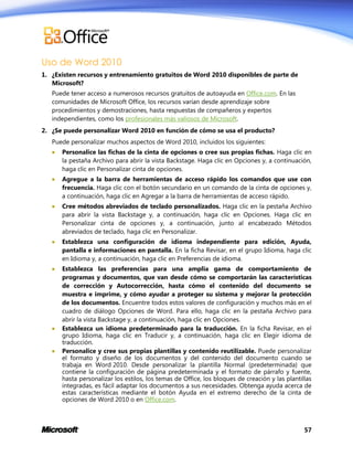 Uso de Word 2010
1. ¿Existen recursos y entrenamiento gratuitos de Word 2010 disponibles de parte de
Microsoft?
Puede tener acceso a numerosos recursos gratuitos de autoayuda en Office.com. En las
comunidades de Microsoft Office, los recursos varían desde aprendizaje sobre
procedimientos y demostraciones, hasta respuestas de compañeros y expertos
independientes, como los profesionales más valiosos de Microsoft.
2. ¿Se puede personalizar Word 2010 en función de cómo se usa el producto?
Puede personalizar muchos aspectos de Word 2010, incluidos los siguientes:


Personalice las fichas de la cinta de opciones o cree sus propias fichas. Haga clic en
la pestaña Archivo para abrir la vista Backstage. Haga clic en Opciones y, a continuación,
haga clic en Personalizar cinta de opciones.



Agregue a la barra de herramientas de acceso rápido los comandos que use con
frecuencia. Haga clic con el botón secundario en un comando de la cinta de opciones y,
a continuación, haga clic en Agregar a la barra de herramientas de acceso rápido.



Cree métodos abreviados de teclado personalizados. Haga clic en la pestaña Archivo
para abrir la vista Backstage y, a continuación, haga clic en Opciones. Haga clic en
Personalizar cinta de opciones y, a continuación, junto al encabezado Métodos
abreviados de teclado, haga clic en Personalizar.



Establezca una configuración de idioma independiente para edición, Ayuda,
pantalla e informaciones en pantalla. En la ficha Revisar, en el grupo Idioma, haga clic
en Idioma y, a continuación, haga clic en Preferencias de idioma.



Establezca las preferencias para una amplia gama de comportamiento de
programas y documentos, que van desde cómo se comportarán las características
de corrección y Autocorrección, hasta cómo el contenido del documento se
muestra e imprime, y cómo ayudar a proteger su sistema y mejorar la protección
de los documentos. Encuentre todos estos valores de configuración y muchos más en el
cuadro de diálogo Opciones de Word. Para ello, haga clic en la pestaña Archivo para
abrir la vista Backstage y, a continuación, haga clic en Opciones.
Establezca un idioma predeterminado para la traducción. En la ficha Revisar, en el
grupo Idioma, haga clic en Traducir y, a continuación, haga clic en Elegir idioma de
traducción.
Personalice y cree sus propias plantillas y contenido reutilizable. Puede personalizar
el formato y diseño de los documentos y del contenido del documento cuando se
trabaja en Word 2010. Desde personalizar la plantilla Normal (predeterminada) que
contiene la configuración de página predeterminada y el formato de párrafo y fuente,
hasta personalizar los estilos, los temas de Office, los bloques de creación y las plantillas
integradas, es fácil adaptar los documentos a sus necesidades. Obtenga ayuda acerca de
estas características mediante el botón Ayuda en el extremo derecho de la cinta de
opciones de Word 2010 o en Office.com.




57

 