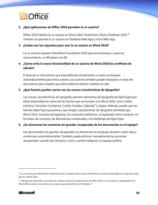2. ¿Qué aplicaciones de Office 2010 permiten la co-autoría?
Office 2010 habilita la co-autoría en Word 2010, PowerPoint 2010 y OneNote 2010.26
También se permite la co-autoría en OneNote Web App y Excel Web App.
3. ¿Cuáles son los requisitos para usar la co-autoría en Word 2010?
La co-autoría requiere SharePoint Foundation 2010 para las empresas o, para los
consumidores, un Windows Live ID.
4. ¿Cómo evita la nueva funcionalidad de co-autoría de Word 2010 los conflictos de
edición?
El área de un documento que está editando actualmente un autor se bloquea
automáticamente para otros autores. Los autores también pueden bloquear un área del
documento para impedir que otros editores realicen cambios en ella.
5. ¿Qué fuentes pueden usarse con las nuevas características de tipografía?
Las nuevas características de tipografía admiten elementos de tipografía de OpenType que
están disponibles en varias de las fuentes que se incluyen con Word 2010, como Calibri,
Cambria, Consolas, Constantia, Corbel, Candara, Gabriola27y Segoe. Además, puede usar las
fuentes OpenType que posea y que tengan características de tipografía admitidas por
Word 2010, incluidas las ligaduras, los conjuntos estilísticos, el espaciado entre números, los
formatos de números, las alternativas contextuales y el interletraje de OpenType.
6. ¿Se almacenan las versiones sin guardar recuperadas de los documentos en el equipo?
Los documentos sin guardar recuperados se almacenan en el equipo durante cuatro días y
se eliminan automáticamente. También puede eliminar manualmente las versiones
recuperadas cuando sea necesario, como cuando trabaja en un equipo público.

26

La co-autoría para Word 2010, PowerPoint 2010 y OneNote 2010 a través de Windows Live estará disponible en la segunda mitad

del año natural 2010.
27

Gabriola está disponible como parte de cualquier conjunto de aplicaciones de Office 2010, o en el producto independiente de

Word 2010 cuando se encuentra en un equipo que ejecuta Microsoft Windows 7.

60

 