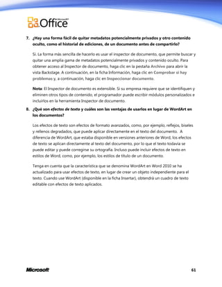 7. ¿Hay una forma fácil de quitar metadatos potencialmente privados y otro contenido
oculto, como el historial de ediciones, de un documento antes de compartirlo?
Sí. La forma más sencilla de hacerlo es usar el inspector de documento, que permite buscar y
quitar una amplia gama de metadatos potencialmente privados y contenido oculto. Para
obtener acceso al Inspector de documento, haga clic en la pestaña Archivo para abrir la
vista Backstage. A continuación, en la ficha Información, haga clic en Comprobar si hay
problemas y, a continuación, haga clic en Inspeccionar documento.
Nota: El Inspector de documento es extensible. Si su empresa requiere que se identifiquen y
eliminen otros tipos de contenido, el programador puede escribir módulos personalizados e
incluirlos en la herramienta Inspector de documento.
8. ¿Qué son efectos de texto y cuáles son las ventajas de usarlos en lugar de WordArt en
los documentos?
Los efectos de texto son efectos de formato avanzados, como, por ejemplo, reflejos, biseles
y rellenos degradados, que puede aplicar directamente en el texto del documento. A
diferencia de WordArt, que estaba disponible en versiones anteriores de Word, los efectos
de texto se aplican directamente al texto del documento, por lo que el texto todavía se
puede editar y puede corregirse su ortografía. Incluso puede incluir efectos de texto en
estilos de Word, como, por ejemplo, los estilos de título de un documento.
Tenga en cuenta que la característica que se denomina WordArt en Word 2010 se ha
actualizado para usar efectos de texto, en lugar de crear un objeto independiente para el
texto. Cuando use WordArt (disponible en la ficha Insertar), obtendrá un cuadro de texto
editable con efectos de texto aplicados.

61

 