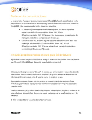 Fluidez en las comunicaciones
La característica Fluidez en las comunicaciones de Office 2010 ofrece la posibilidad de ver la
disponibilidad de otros editores de documentos y comunicarse con sus contactos sin salir de
Word 2010. Estas capacidades tienen los siguientes requisitos:


La presencia y la mensajería instantánea requieren una de las siguientes
aplicaciones: Office Communications Server 2007 R2 con
Office Communicator 2007 R2; Windows Live Messenger u otra aplicación de
mensajería instantánea compatible con IMessenger.



Las llamadas de voz, así como algunas opciones de comunicación de la vista
Backstage, requieren Office Communications Server 2007 R2 con
Office Communicator 2007 R2 o una aplicación de mensajería instantánea
compatible con IMessengerAdvanced.

Vínculos proporcionados en esta guía del producto
Algunos de los vínculos proporcionados en esta guía no estarán disponibles hasta después de
que Microsoft Office 2010 esté disponible para el público en general.

Este documento se proporciona "tal cual". Es posible que la información y los puntos de vista
reflejados en este documento, incluidas la dirección URL y otras referencias a sitios web de
Internet, cambien sin previo aviso. El usuario asume el riesgo de su uso.
Algunos ejemplos descritos en este documento se proporcionan únicamente con fines
ilustrativos y son ficticios. No se pretende establecer ni se debe inferir ninguna asociación o
conexión reales.
Este documento no proporciona derecho legal alguno sobre ninguna propiedad intelectual de
un producto de Microsoft. Este documento puede copiarse y usarse para fines internos y de
referencia.
© 2010 Microsoft Corp. Todos los derechos reservados.

63

 