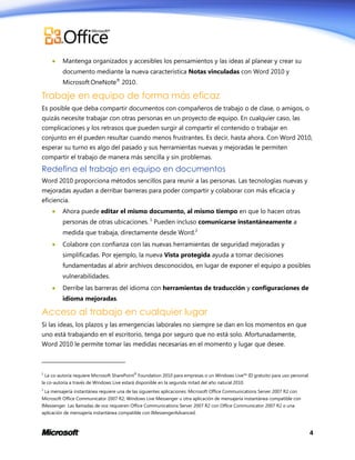 

Mantenga organizados y accesibles los pensamientos y las ideas al planear y crear su
documento mediante la nueva característica Notas vinculadas con Word 2010 y
Microsoft OneNote® 2010.

Trabaje en equipo de forma más eficaz
Es posible que deba compartir documentos con compañeros de trabajo o de clase, o amigos, o
quizás necesite trabajar con otras personas en un proyecto de equipo. En cualquier caso, las
complicaciones y los retrasos que pueden surgir al compartir el contenido o trabajar en
conjunto en él pueden resultar cuando menos frustrantes. Es decir, hasta ahora. Con Word 2010,
esperar su turno es algo del pasado y sus herramientas nuevas y mejoradas le permiten
compartir el trabajo de manera más sencilla y sin problemas.

Redefina el trabajo en equipo en documentos
Word 2010 proporciona métodos sencillos para reunir a las personas. Las tecnologías nuevas y
mejoradas ayudan a derribar barreras para poder compartir y colaborar con más eficacia y
eficiencia.


Ahora puede editar el mismo documento, al mismo tiempo en que lo hacen otras
personas de otras ubicaciones. 1 Pueden incluso comunicarse instantáneamente a
medida que trabaja, directamente desde Word.2



Colabore con confianza con las nuevas herramientas de seguridad mejoradas y
simplificadas. Por ejemplo, la nueva Vista protegida ayuda a tomar decisiones
fundamentadas al abrir archivos desconocidos, en lugar de exponer el equipo a posibles
vulnerabilidades.



Derribe las barreras del idioma con herramientas de traducción y configuraciones de
idioma mejoradas.

Acceso al trabajo en cualquier lugar
Si las ideas, los plazos y las emergencias laborales no siempre se dan en los momentos en que
uno está trabajando en el escritorio, tenga por seguro que no está solo. Afortunadamente,
Word 2010 le permite tomar las medidas necesarias en el momento y lugar que desee.

1

La co-autoría requiere Microsoft SharePoint® Foundation 2010 para empresas o un Windows Live™ ID gratuito para uso personal.

la co-autoría a través de Windows Live estará disponible en la segunda mitad del año natural 2010.
2

La mensajería instantánea requiere una de las siguientes aplicaciones: Microsoft Office Communications Server 2007 R2 con

Microsoft Office Communicator 2007 R2; Windows Live Messenger u otra aplicación de mensajería instantánea compatible con
IMessenger. Las llamadas de voz requieren Office Communications Server 2007 R2 con Office Communicator 2007 R2 o una
aplicación de mensajería instantánea compatible con IMessengerAdvanced.

4

 