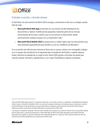 Trabaje cuando y donde desee
Es fácil llevar los documentos de Word 2010 consigo y mantenerse al día con su trabajo cuando
esté de viaje.


Microsoft Word Web App le permite ver una versión de alta fidelidad de los
documentos y realizar modificaciones pequeñas mediante parte de las mismas
herramientas de formato y edición que se encuentran en Word 2010, desde
prácticamente cualquier equipo con un explorador web.3



Microsoft Word Mobile 2010 le proporciona un editor ligero para los documentos que
está diseñado especialmente para facilitar su uso en el teléfono de Windows.4

Si va a escribir ese informe que marcará el futuro de su carrera, revisar una monografía, trabajar
con un equipo de voluntarios en la siguiente gran recaudación de fondos o realizar algunas
tareas mientras se traslada de un lugar al otro, Word 2010 ayuda a concretar las tareas que
necesita realizar más fácil y rápidamente, y con mayor flexibilidad y mejores resultados.

3

Microsoft Office Web Apps requieren un dispositivo adecuado, una conexión a Internet, un explorador compatible Internet Explorer,

Firefox o Safari, y SharePoint Foundation 2010 si se trata de una empresa o Windows Live ID gratuito para uso personal. La edición
en Word Web App a través de Windows Live estará disponible en el segundo semestre del año natural 2010. Existen algunas
diferencias entre las características de Office Web Apps y las aplicaciones de Office 2010.
4

Se requiere un dispositivo apropiado. Parte de la funcionalidad móvil requiere una conexión a Internet. No se incluye Office Mobile

2010 en aplicaciones, conjuntos de aplicaciones u Office Web Apps de Office 2010. Estará disponible cuando Office 2010 esté
disponible para el público en general en Windows Phone (Windows Mobile 6.5 o posterior). Existen algunas diferencias entre las
características de Office Mobile 2010 y las aplicaciones de Office 2010.

5

 