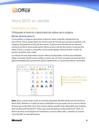 Word 2010: en detalle
Materialice sus ideas
Otórguele al texto la capacidad de salirse de la página
Efectos de texto ¡Nuevo!
Ya usa gráficos e imágenes para llamar la atención sobre contenido importante de los
documentos. Ahora, puede aplicar los mismos tipos de formato que usa para los gráficos y las
imágenes directamente al texto del documento. A diferencia de WordArt de las versiones
anteriores de Word, ahora puede aplicar efectos al texto real del documento, lo que permite
editar el texto y corregir su ortografía; incluso puede agregar efectos de texto a estilos de
párrafo, caracteres, lista o tabla.
Los efectos de texto disponibles incluyen rellenos de degradado, sombras personalizadas,
reflejo, iluminado, bordes suaves, biseles y mucho más, así como una gama de opciones de la
galería preestablecidas que permiten aplicar rápidamente un conjunto de efectos coordinado.

Figura 1: La galería Efectos de
texto se encuentra en el grupo
Fuente en la ficha Inicio.

Nota: ahora, cuando tenga acceso al comando etiquetado WordArt desde la ficha Insertar en
Word 2010, obtendrá un cuadro de texto modificable en el que puede usar los mismos efectos
de texto que se describen aquí. Estos mismos efectos también están disponibles para cualquier
texto de Microsoft PowerPoint® 2010 y para texto de gráficos de Microsoft Excel® 2010. Los
efectos de texto se introdujeron en PowerPoint y Excel en Office 2007, y también se conocen
como WordArt en esas aplicaciones.
6

 