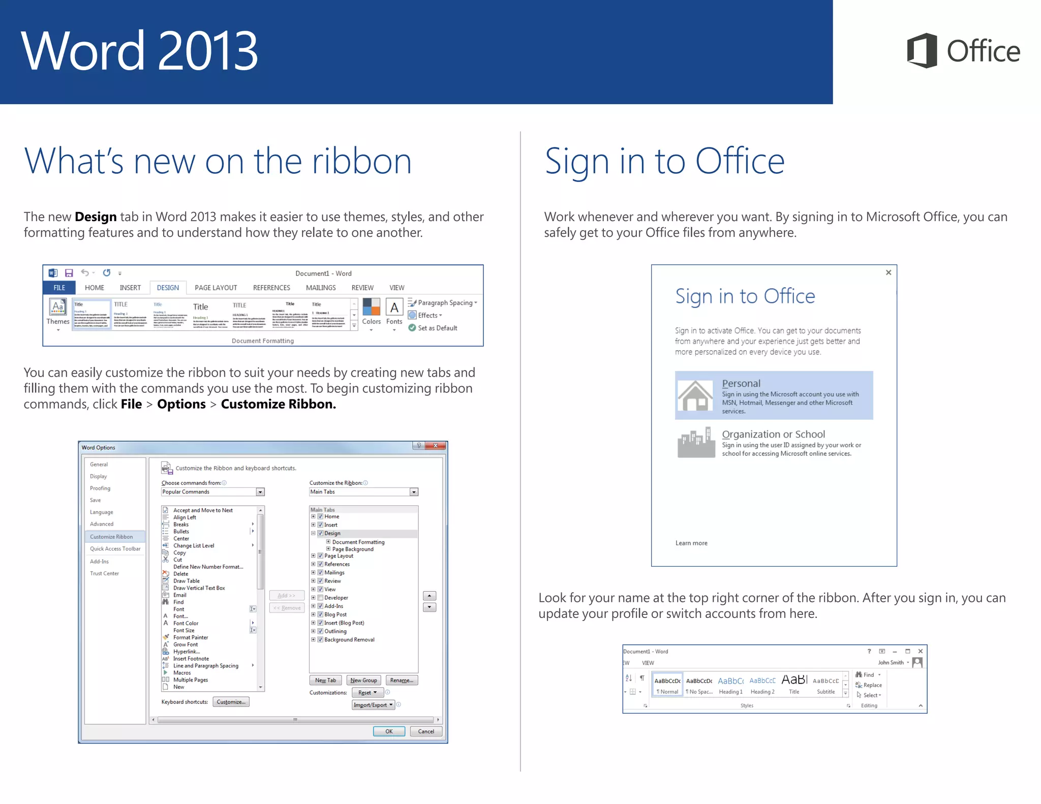 What’s new on the ribbon
The new Design tab in Word 2013 makes it easier to use themes, styles, and other
formatting features and to understand how they relate to one another.
Sign in to Office
Work whenever and wherever you want. By signing in to Microsoft Office, you can
safely get to your Office files from anywhere.
You can easily customize the ribbon to suit your needs by creating new tabs and
filling them with the commands you use the most. To begin customizing ribbon
commands, click File > Options > Customize Ribbon.
Look for your name at the top right corner of the ribbon. After you sign in, you can
update your profile or switch accounts from here.
 