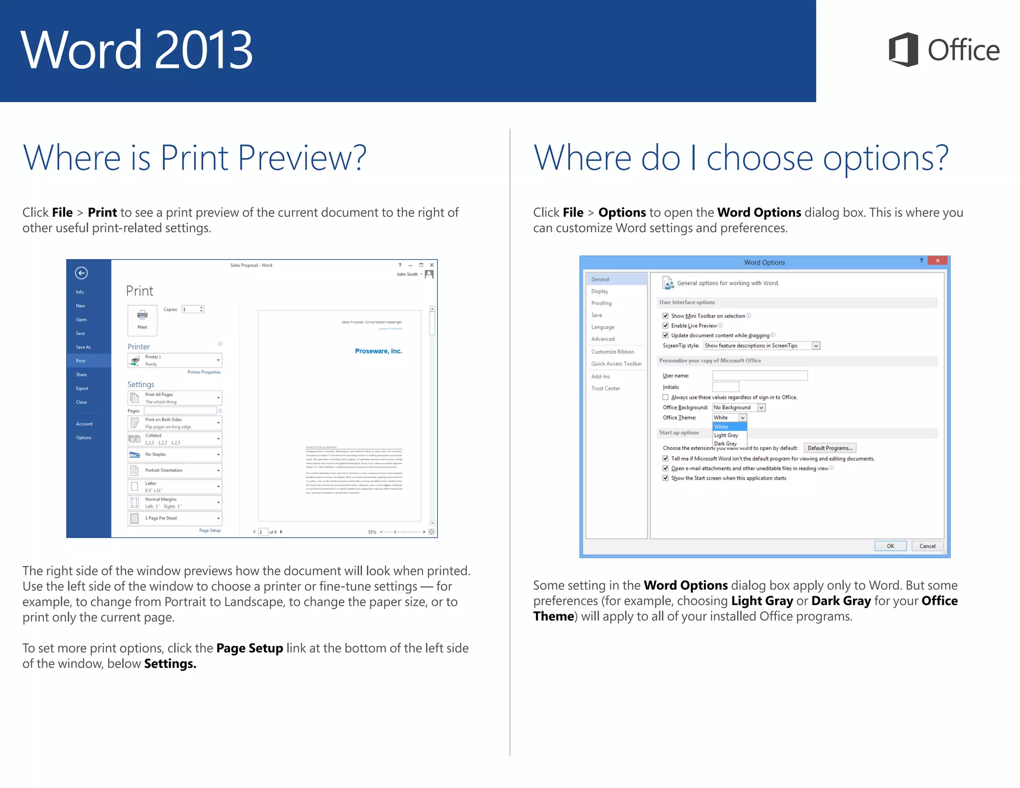 Where is Print Preview?
Click File > Print to see a print preview of the current document to the right of
other useful print-related settings.
Where do I choose options?
Click File > Options to open the Word Options dialog box. This is where you
can customize Word settings and preferences.
The right side of the window previews how the document will look when printed.
Use the left side of the window to choose a printer or fine-tune settings — for
example, to change from Portrait to Landscape, to change the paper size, or to
print only the current page.
To set more print options, click the Page Setup link at the bottom of the left side
of the window, below Settings.
Some setting in the Word Options dialog box apply only to Word. But some
preferences (for example, choosing Light Gray or Dark Gray for your Office
Theme) will apply to all of your installed Office programs.
 