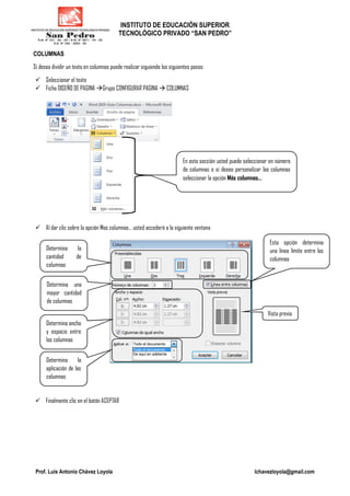 INSTITUTO DE EDUCACIÓN SUPERIOR
TECNOLÓGICO PRIVADO “SAN PEDRO”
Prof. Luis Antonio Chávez Loyola lchavezloyola@gmail.com
COLUMNAS
Si desea dividir un texto en columnas puede realizar siguiendo los siguientes pasos:
Seleccionar el texto
Ficha DISEÑO DE PAGINA Grupo CONFIGURAR PAGINA COLUMNAS
Al dar clic sobre la opción Mas columnas… usted accederá a la siguiente ventana
Finalmente clic en el botón ACEPTAR
En esta sección usted puede seleccionar en número
de columnas o si desea personalizar las columnas
seleccionar la opción Más columnas…
Determina la
cantidad de
columnas
Determina una
mayor cantidad
de columnas
Esta opción determina
una línea límite entre las
columnas
Determina ancho
y espacio entre
las columnas
Determina la
aplicación de las
columnas
Vista previa
 