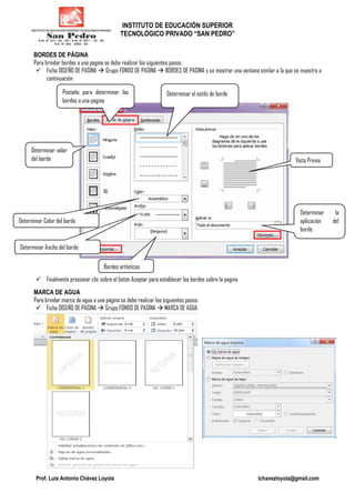 INSTITUTO DE EDUCACIÓN SUPERIOR
TECNOLÓGICO PRIVADO “SAN PEDRO”
Prof. Luis Antonio Chávez Loyola lchavezloyola@gmail.com
BORDES DE PÁGINA
Para brindar bordes a una pagina se debe realizar los siguientes pasos:
Ficha DISEÑO DE PAGINA Grupo FONDO DE PAGINA BORDES DE PAGINA y se mostrar una ventana similar a la que se muestra a
continuación
Finalmente presionar clic sobre el botón Aceptar para establecer los bordes sobre la pagina
MARCA DE AGUA
Para brindar marca de agua a una página se debe realizar los siguientes pasos:
Ficha DISEÑO DE PAGINA Grupo FONDO DE PAGINA MARCA DE AGUA
Pestaña para determinar los
bordes a una pagina
Determinar el estilo de borde
Determinar valor
del borde
Determinar Color del borde
Bordes artísticos
Determinar Ancho del borde
Determinar la
aplicación del
borde
Vista Previa
 