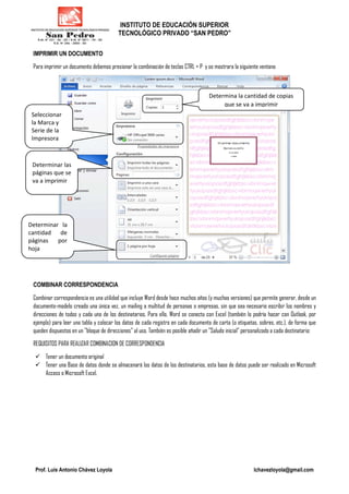 INSTITUTO DE EDUCACIÓN SUPERIOR
TECNOLÓGICO PRIVADO “SAN PEDRO”
Prof. Luis Antonio Chávez Loyola lchavezloyola@gmail.com
IMPRIMIR UN DOCUMENTO
Para imprimir un documento debemos presionar la combinación de teclas CTRL + P y se mostrara la siguiente ventana
COMBINAR CORRESPONDENCIA
Combinar correspondencia es una utilidad que incluye Word desde hace muchos años (y muchas versiones) que permite generar, desde un
documento-modelo creado una única vez, un mailing a multitud de personas o empresas, sin que sea necesario escribir los nombres y
direcciones de todos y cada uno de los destinatarios. Para ello, Word se conecta con Excel (también lo podría hacer con Outlook, por
ejemplo) para leer una tabla y colocar los datos de cada registro en cada documento de carta (o etiquetas, sobres, etc.), de forma que
queden dispuestos en un "bloque de direcciones" al uso. También es posible añadir un "Saludo inicial" personalizado a cada destinatario:
REQUISITOS PARA REALIZAR COMBINACION DE CORRESPONDENCIA
Tener un documento original
Tener una Base de datos donde se almacenará los datos de los destinatarios, esta base de datos puede ser realizado en Microsoft
Access o Microsoft Excel.
Determina la cantidad de copias
que se va a imprimir
Seleccionar
la Marca y
Serie de la
Impresora
Determinar las
páginas que se
va a imprimir
Determinar la
cantidad de
páginas por
hoja
 