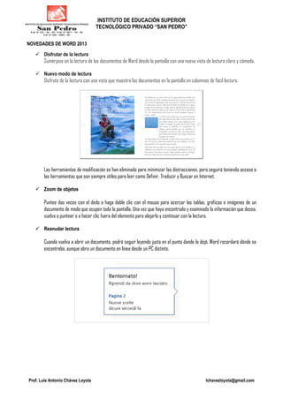 INSTITUTO DE EDUCACIÓN SUPERIOR
TECNOLÓGICO PRIVADO “SAN PEDRO”
Prof. Luis Antonio Chávez Loyola lchavezloyola@gmail.com
NOVEDADES DE WORD 2013
Disfrutar de la lectura
Sumérjase en la lectura de los documentos de Word desde la pantalla con una nueva vista de lectura clara y cómoda.
Nuevo modo de lectura
Disfrute de la lectura con una vista que muestra los documentos en la pantalla en columnas de fácil lectura.
Las herramientas de modificación se han eliminado para minimizar las distracciones, pero seguirá teniendo acceso a
las herramientas que son siempre útiles para leer como Definir, Traducir y Buscar en Internet.
Zoom de objetos
Puntee dos veces con el dedo o haga doble clic con el mouse para acercar las tablas, gráficos e imágenes de un
documento de modo que ocupen toda la pantalla. Una vez que haya encontrado y examinado la información que desea,
vuelva a puntear o a hacer clic fuera del elemento para alejarlo y continuar con la lectura.
Reanudar lectura
Cuando vuelva a abrir un documento, podrá seguir leyendo justo en el punto donde lo dejó. Word recordará dónde se
encontraba, aunque abra un documento en línea desde un PC distinto.
 