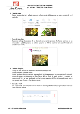 INSTITUTO DE EDUCACIÓN SUPERIOR
TECNOLÓGICO PRIVADO “SAN PEDRO”
Prof. Luis Antonio Chávez Loyola lchavezloyola@gmail.com
Vídeo en línea
Inserte vídeos en línea para verlos directamente en Word sin salir del documento, así seguirá concentrado en el
contenido.
Expandir o contraer
Expando o contraiga las secciones de un documento con un simple punteo o clic. Inserte resúmenes en los
encabezados y guárdelos para que los lectores que abran las distintas secciones vean esta información si lo
consideran conveniente.
Trabajar en equipo
Trabaje con otros usuarios con herramientas de colaboración simplificadas.
Guarde y comparta archivos en la nube
La nube es como un almacén de archivos en el cielo. Puede acceder a ella siempre que esté conectado. De este modo,
es sencillo compartir un documento con SharePoint o SkyDrive. Desde allí puede acceder a y compartir los
documentos de Word, las hojas de cálculo de Excel, así como otros archivos de Office. Incluso puede trabajar junto a
sus compañeros en el mismo archivo, al mismo tiempo.
Revisión sencilla
Una nueva vista de revisión, Revisión sencilla, ofrece una vista simple del documento, aunque mantiene indicadores
donde se realizan cambios.
 