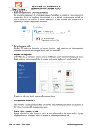 INSTITUTO DE EDUCACIÓN SUPERIOR
TECNOLÓGICO PRIVADO “SAN PEDRO”
Prof. Luis Antonio Chávez Loyola lchavezloyola@gmail.com
Responder a comentarios y marcarlos como listos
Los comentarios disponen ahora de un botón para responder. Puede debatir los comentarios y hacer un seguimiento
de estos junto al texto correspondiente. Si un comentario ya se ha abordado y no es necesario prestarle más
atención, puede marcarlo como listo. Se atenuará para pasar a un plano secundario, pero la conversación se
conservará por si necesita regresar a ella más adelante.
Perfeccionar y dar estilo
Con Word 2013, puede crear documentos más bonitos y atrayentes, y puede trabajar con más tipos de elementos
multimedia, como vídeos en línea e imágenes. Incluso puede abrir archivos PDF.
Empezar con una plantilla
Al abrir Word 2013, se le ofrece una selección de nuevas plantillas para ayudarle a comenzar a trabajar junto con una
lista de los últimos documentos visualizados, de modo que puede retomar rápidamente la actividad donde la dejó.
Si prefiere no utilizar una plantilla, haga clic en Documento en blanco.
Abrir y modificar archivos PDF
Abra archivo PDF y edite su contenido en Word. Edite párrafos, listas y tablas tal y como lo haría con documentos de
Word. Tome el contenido y dele una excelente apariencia.
Insertar vídeos e imágenes en línea
Agregue vídeos en línea a los documentos que los lectores podrán visualizar directamente en Word. Agregue
imágenes de servicios de fotografía en línea sin necesidad de guardarlas previamente en el PC.
 